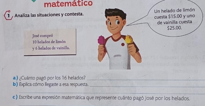 matemático 
1 Analiza las situaciones y contesta. 
José compró
10 helados de limón 
y 6 helados de vainilla. 
a) ¿Cuánto pagó por los 16 helados?_ 
b) Explica cómo llegaste a esa respuesta._ 
_ 
c ) Escribe una expresión matemática que represente cuánto pagó José por los helados. 
_