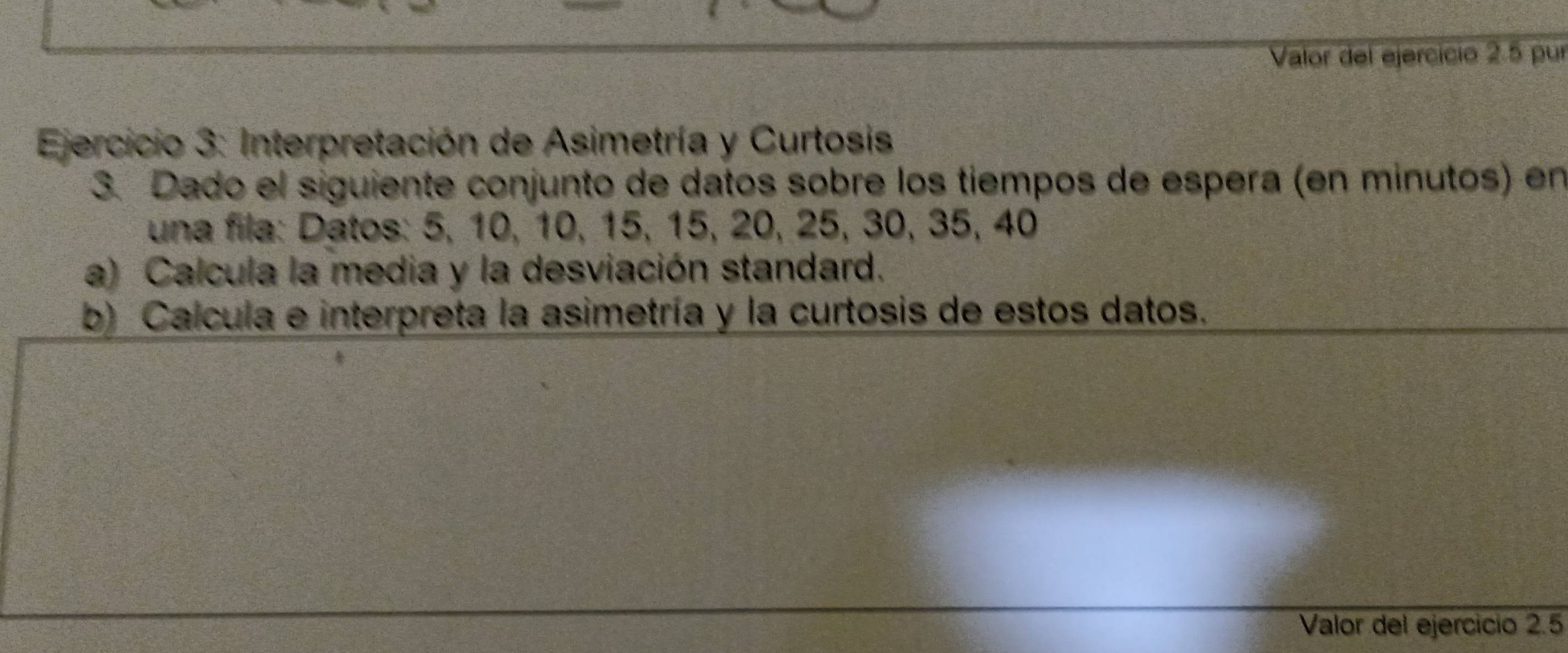 Valor del ejercício 2.5 pur 
* Ejercicio 3: Interpretación de Asimetría y Curtosis 
3. Dado el siguiente conjunto de datos sobre los tiempos de espera (en minutos) en 
una fila: Datos: 5, 10, 10, 15, 15, 20, 25, 30, 35, 40
a) Calcula la media y la desviación standard. 
b) Calcula e interpreta la asimetría y la curtosis de estos datos. 
Valor del ejercicio 2.5