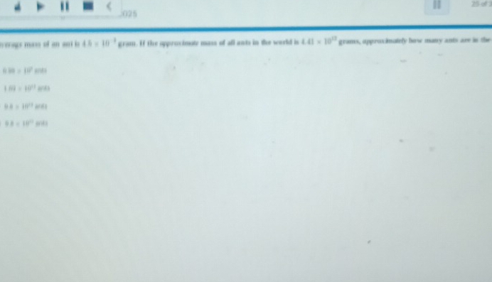 1 25 of 3
025
verags mass of an ant is 4.5* 10^(-3) gram. If the approcimote mass of all ants in the woeld is 4.41* 10^(13) grans, approximately how many ants are in the
0.38=10^2sids
189=10^(11)ands
BA=10^(17)HHz
9.8=18°approx 41