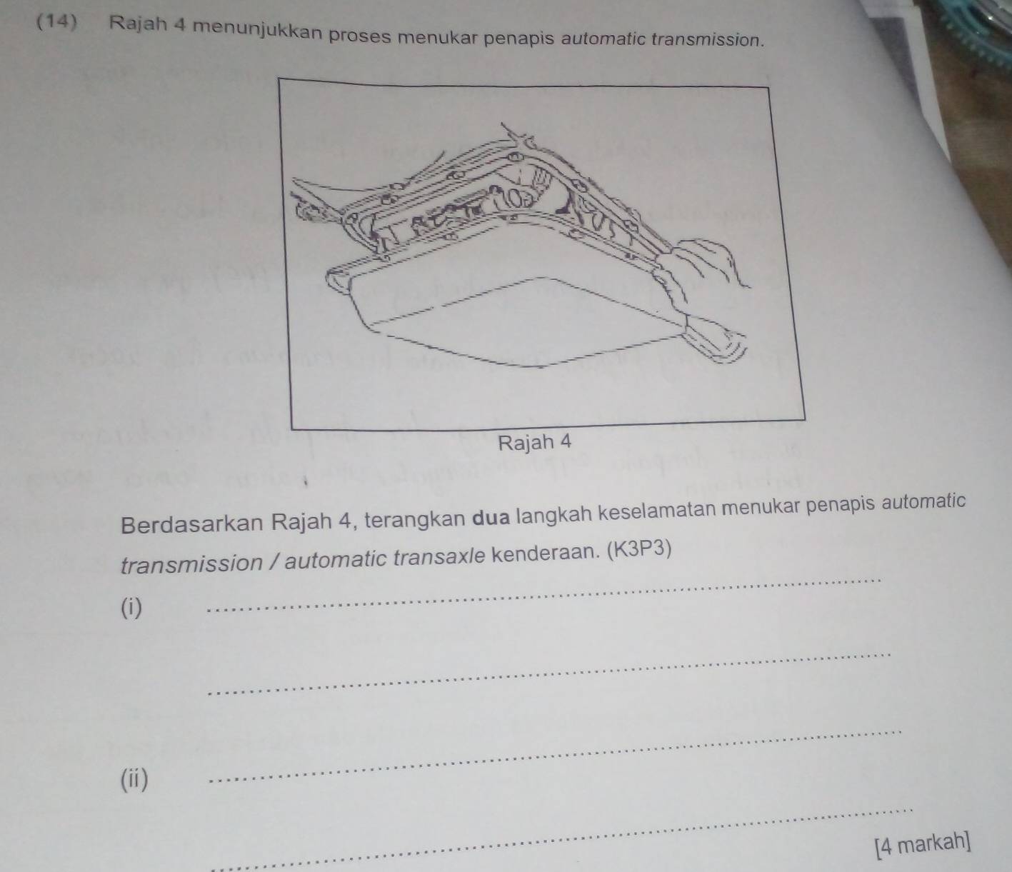 (14) Rajah 4 menunjukkan proses menukar penapis automatic transmission. 
Berdasarkan Rajah 4, terangkan dua langkah keselamatan menukar penapis automatic 
transmission / automatic transaxle kenderaan. (K3P3) 
(i) 
_ 
_ 
_ 
(ii) 
_ 
[4 markah]