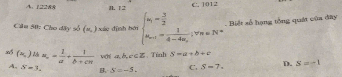 A. 12288 B. 12 C. 1012
Câu 50: Cho dãy số (u_n) xác định bởi beginarrayl u_i= 3/2  u_n+1=frac 14-4u_n;v_n∈ N^*endarray.. Biết số hạng tổng quát của dãy
số (u_n) là u_n= 1/a + 1/b+cn  với a,b,c∈ Z. Tính S=a+b+c
A. S=3. C. S=7.
D. S=-1
B. S=-5.