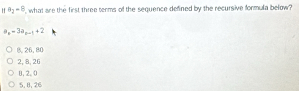 If a_2=8 , what are the first three terms of the sequence defined by the recursive formula below?
a_n=3a_n-1+2
8, 26, 80
2, 8, 26
8, 2, 0
5, 8, 26
