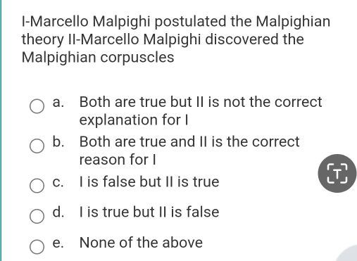 I-Marcello Malpighi postulated the Malpighian
theory II-Marcello Malpighi discovered the
Malpighian corpuscles
a. Both are true but II is not the correct
explanation for I
b. Both are true and II is the correct
reason for I
c. I is false but II is true
d. I is true but II is false
e. None of the above