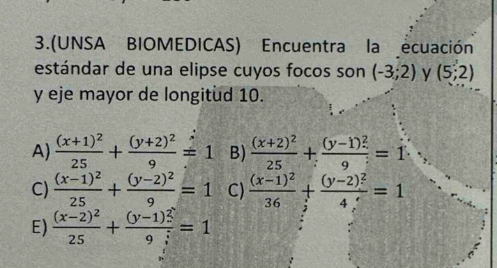 3.(UNSA BIOMEDICAS) Encuentra la ecuación
estándar de una elipse cuyos focos son (-3;2) y (5;2)
y eje mayor de longitud 10.
A) frac (x+1)^225+frac (y+2)^29=1 B) frac (x+2)^225+frac (y-1)^29=1
C) frac (x-1)^225+frac (y-2)^29=1 C) frac (x-1)^236+frac (y-2)^24=1
E) frac (x-2)^225+frac (y-1)^29i=1