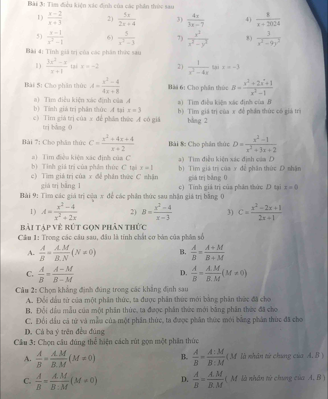 Tìm điều kiện xác định của các phân thức sau
1)  (x-2)/x+3   5x/2x+4   4x/3x-7  4 )  8/x+2024 
2)
3)
5)  (x-1)/x^2-1   5/x^2-3   x^2/x^2-y^2   3/x^2-9y^2 
6)
7)
8)
Bài 4: Tính giả trị của các phân thức sau
1)  (3x^2-x)/x+1  tại x=-2 2)  1/x^2-4x  tại x=-3
Bài 5: Cho phân thức A= (x^2-4)/4x+8  Bài 6: Cho phân thức B= (x^2+2x+1)/x^2-1 
a) Tìm điều kiện xác định của A a) Tìm điều kiện xác định của B
b) Tính giá trị phân thức A tại x=3 b) Tìm giá trị của x để phân thức có giá trị
c) Tìm giá trị của x để phân thức A có giá bằng 2
trị bằng 0
Bài 7: Cho phân thức C= (x^2+4x+4)/x+2  Bài 8: Cho phân thức D= (x^2-1)/x^2+3x+2 
a) Tìm điều kiện xác định của C a) Tìm điều kiện xác định của D
b) Tính giá trị của phân thức C tại x=1 b) Tìm giá trị của x để phân thức D nhận
c) Tìm giá trị của x để phân thức C nhận giá trị bằng 0
giá trị bằng 1 c) Tính giá trị của phân thức D tại x=0
Bài 9: Tìm các giá trị của x để các phân thức sau nhận giá trị bằng 0
1) A= (x^2-4)/x^2+2x  B= (x^2-4)/x-3  C= (x^2-2x+1)/2x+1 
2)
3)
bài tập VÊ RÚT GọN phân thức
Câu 1: Trong các câu sau, đâu là tính chất cơ bản của phân số
A.  A/B = (A.M)/B.N (N!= 0)  A/B = (A+M)/B+M 
B.
C.  A/B = (A-M)/B-M   A/B = (A.M)/B.M (M!= 0)
D.
Câu 2: Chọn khẳng định đúng trong các khẳng định sau
A. Đổi dấu tử của một phân thức, ta được phân thức mới bằng phân thức đã cho
B. Đổi dấu mẫu của một phân thức, ta được phân thức mới bằng phân thức đã cho
C. Đổi dấu cả tử và mẫu của một phân thức, ta được phân thức mới bằng phân thức đã cho
D. Cả ba ý trên đều đúng
Câu 3: Chọn câu đúng thể hiện cách rút gọn một phân thức
B.
A.  A/B = (A.M)/B.M (M!= 0)  A/B = A:M/B:M  (M là nhân tử chung của A, B )
C.  A/B = (A.M)/B:M (M!= 0)  A/B = (A.M)/B.M  ( M là nhân tử chung của A, B )
D.