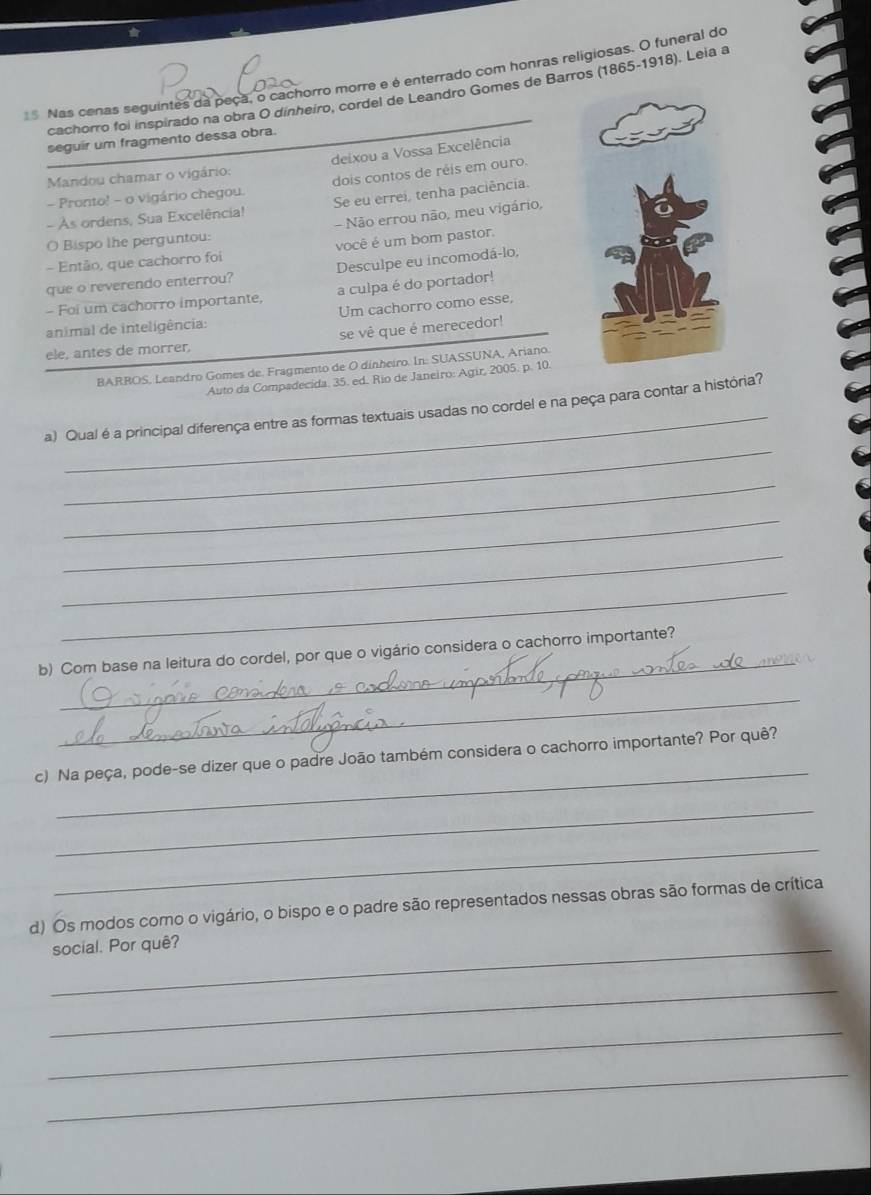 Nas cenas seguintes da peça, o cachorro morre e é enterrado com honras religiosas. O funeral do 
cachorro foi inspirado na obra O dinheiro, cordel de Leandro Gomes de Barros (1865-1918). Leia a 
seguir um fragmento dessa obra. 
Mandou chamar o vigário: deixou a Vossa Excelência 
- Pronto! - o vigário chegou. dois contos de réis em ouro. 
- As ordens, Sua Excelência! Se eu errei, tenha paciência. 
O Bispo lhe perguntou: - Não errou não, meu vigário, 
- Então, que cachorro foi você é um bom pastor 
que o reverendo enterrou? Desculpe eu incomodá-lo, 
- Foi um cachorro importante, a culpa é do portador! 
animal de inteligência: Um cachorro como esse, 
ele, antes de morrer, se vê que é merecedor! 
BARROS, Leandro Gomes de. Fragmento de O dínheiro. In: SUASSUNA, Ariano. 
Auto da Compadecida. 35. ed. Rio de Janeiro: Agir, 2005. p. 10. 
_ 
_ 
a) Qual é a principal diferença entre as formas textuais usadas no cordel e na peça para contar a história? 
_ 
_ 
_ 
_ 
_ 
b) Com base na leitura do cordel, por que o vigário considera o cachorro importante? 
_ 
_ 
c) Na peça, pode-se dizer que o padre João também considera o cachorro importante? Por quê? 
_ 
_ 
d) Os modos como o vigário, o bispo e o padre são representados nessas obras são formas de crítica 
_social. Por quê? 
_ 
_ 
_