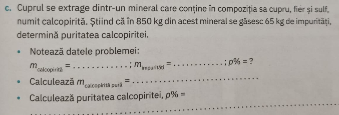 Cuprul se extrage dintr-un mineral care conține în compoziția sa cupru, fier și sulf, 
numit calcopirită. Știind că în 850 kg din acest mineral se găsesc 65 kg de impurități, 
determină puritatea calcopiritei. 
Notează datele problemei:
m_calcopirita= _  .....; m_impuritati= _;p% = ? 
Calculează by m _calcopiritapura=
_ 
_ 
Calculează puritatea calcopiritei, p% =
_