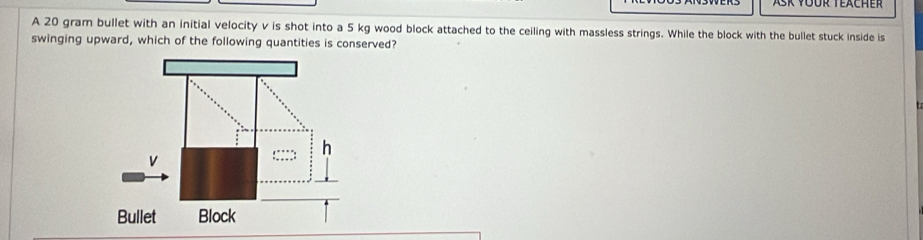 Ask füür Teacher 
A 20 gram bullet with an initial velocity v is shot into a 5 kg wood block attached to the ceiling with massless strings. While the block with the bullet stuck inside is 
swinging upward, which of the following quantities is conserved?