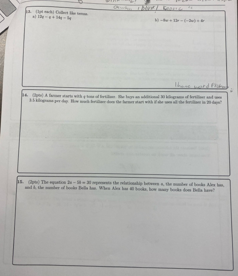 (1pt each) Collect like terms. 12q-q+14q-5q
a) 
b) -8w+12r-(-2w)+4r
14. (2pts) A farmer starts with q tons of fertilizer. She buys an additional 30 kilograms of fertilizer and uses
3.5 kilograms per day. How much fertilizer does the farmer start with if she uses all the fertilizer in 20 days? 
15. (2pts) The equation 2a-5b=30 represents the relationship between a, the number of books Alex has, 
and 5, the number of books Bella has. When Alex has 40 books, how many books does Bella have?