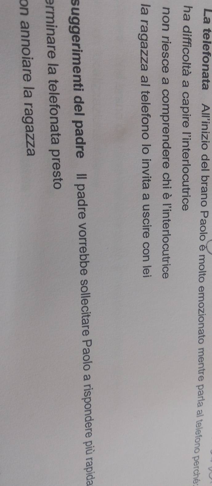 La telefonata All'inizio del brano Paolo é molto emozionato mentre parla al telefono perché: 
ha difficoltà a capire l'interlocutrice 
non riesce a comprendere chi è l'interlocutrice 
la ragazza al telefono lo invita a uscire con lei 
suggerimenti del padre Il padre vorrebbe sollecitare Paolo a rispondere più rapida 
erminare la telefonata presto 
on annoiare la ragazza