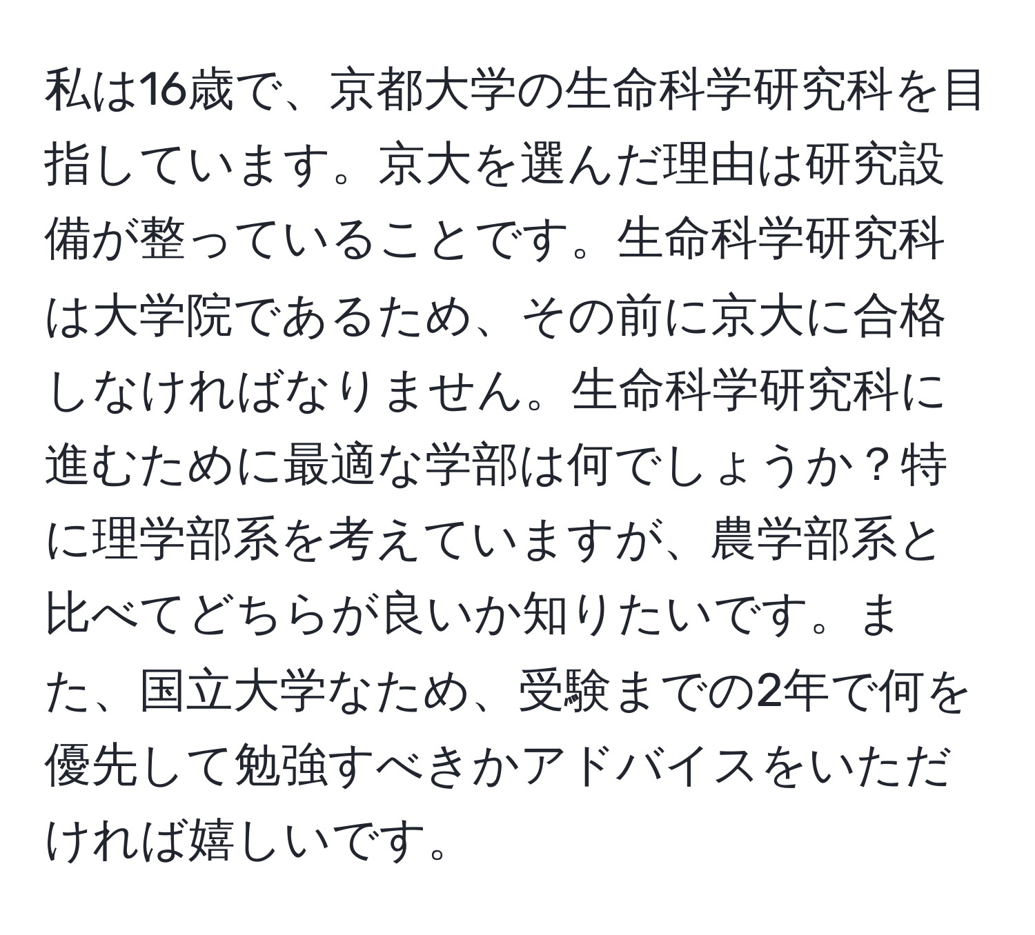 私は16歳で、京都大学の生命科学研究科を目指しています。京大を選んだ理由は研究設備が整っていることです。生命科学研究科は大学院であるため、その前に京大に合格しなければなりません。生命科学研究科に進むために最適な学部は何でしょうか？特に理学部系を考えていますが、農学部系と比べてどちらが良いか知りたいです。また、国立大学なため、受験までの2年で何を優先して勉強すべきかアドバイスをいただければ嬉しいです。