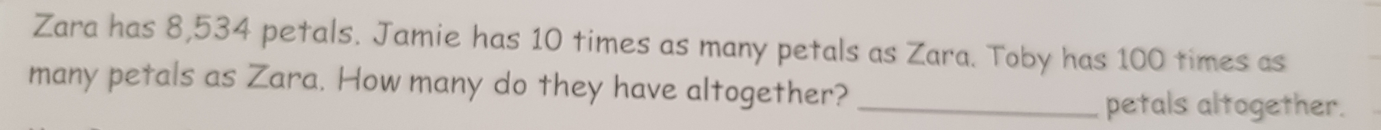 Zara has 8,534 petals. Jamie has 10 times as many petals as Zara. Toby has 100 times as 
many petals as Zara. How many do they have altogether?_ 
petals altogether.