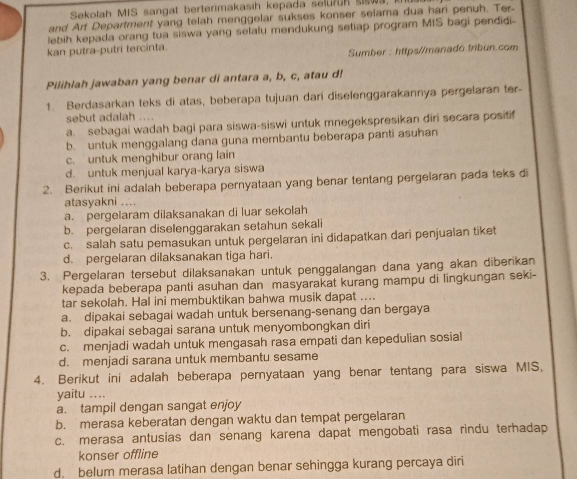 Sekolah MIS sangat berterimakasih kepada seluruh siswa, ku
and Art Department yang telah menggelar sukses konser selama dua hari penuh. Ter
lebih kepada orang tua siswa yang selalu mendukung setiap program MIS bagi pendidi-
kan putra-putri tercinta.
Sumber : https//manado.tribun.com
Pilihlah jawaban yang benar di antara a, b, c, atau d!
1. Berdasarkan teks di atas, beberapa tujuan dari diselenggarakannya pergelaran ter-
sebut adalah ....
a. sebagai wadah bagi para siswa-siswi untuk mnegekspresikan diri secara positif
b. untuk menggalang dana guna membantu beberapa panti asuhan
c. untuk menghibur orang lain
d. untuk menjual karya-karya siswa
2. Berikut ini adalah beberapa pernyataan yang benar tentang pergelaran pada teks di
atasyakni ...
a. pergelaram dilaksanakan di luar sekolah
b. pergelaran diselenggarakan setahun sekali
c. salah satu pemasukan untuk pergelaran ini didapatkan dari penjualan tiket
d. pergelaran dilaksanakan tiga hari.
3. Pergelaran tersebut dilaksanakan untuk penggalangan dana yang akan diberikan
kepada beberapa panti asuhan dan masyarakat kurang mampu di lingkungan seki-
tar sekolah. Hal ini membuktikan bahwa musik dapat ....
a. dipakai sebagai wadah untuk bersenang-senang dan bergaya
b. dipakai sebagai sarana untuk menyombongkan diri
c. menjadi wadah untuk mengasah rasa empati dan kepedulian sosial
d. menjadi sarana untuk membantu sesame
4. Berikut ini adalah beberapa pernyataan yang benar tentang para siswa MIS,
yaitu ..
a. tampil dengan sangat enjoy
b. merasa keberatan dengan waktu dan tempat pergelaran
c. merasa antusias dan senang karena dapat mengobati rasa rindu terhadap
konser offline
d. belum merasa latihan dengan benar sehingga kurang percaya diri