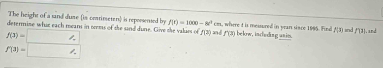 The height of a sand dune (in centimeters) is represented by f(t)=1000-8t^2cm , where t is measured in years since 1995. Find 
determine what each means in terms of the sand dune. Give the values of f(3) and f'(3) below, including units. f(3) and f'(3) ), and
f(3)=□
f'(3)=□