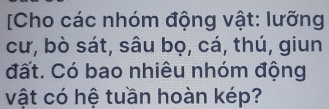 [Cho các nhóm động vật: lưỡng 
cư, bò sát, sâu bọ, cá, thú, giun 
đất. Có bao nhiêu nhóm động 
vật có hệ tuần hoàn kép?