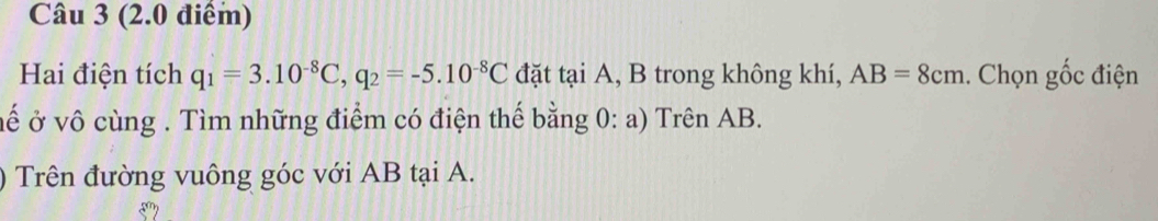 Hai điện tích q_1=3.10^(-8)C, q_2=-5.10^(-8)C đặt tại A, B trong không khí, AB=8cm. Chọn gốc điện 
vế ở vô cùng . Tìm những điểm có điện thế bằng 0: a) Trên AB. 
) Trên đường vuông góc với AB tại A.