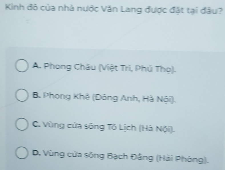 Kinh đô của nhà nước Văn Lang được đặt tại đâu?
A. Phong Châu (Việt Trì, Phú Thọ).
B. Phong Khê (Đông Anh, Hà Nội).
C. Vùng cửa sông Tô Lịch (Hà Nội).
D. Vùng cửa sông Bạch Đằng (Hải Phòng).