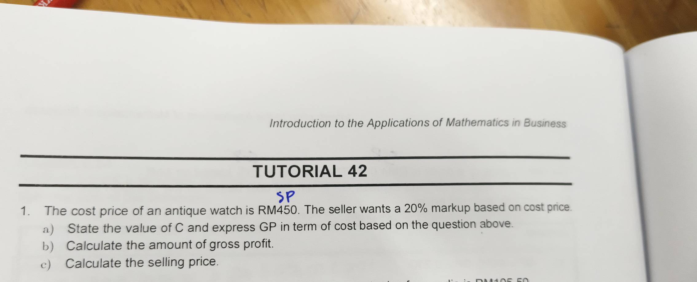 Introduction to the Applications of Mathematics in Business 
TUTORIAL 42 
1. The cost price of an antique watch is RM450. The seller wants a 20% markup based on cost price. 
a) State the value of C and express GP in term of cost based on the question above. 
b) Calculate the amount of gross profit. 
c) Calculate the selling price.