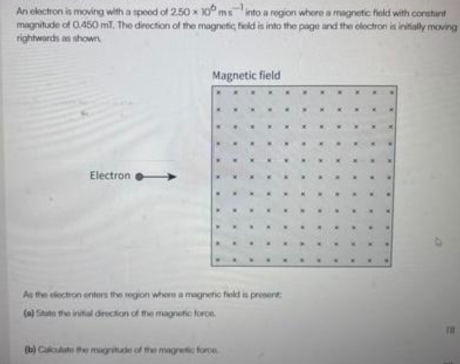 An electron is moving with a speed of 2.50* 10^6ms^(-1) into a region where a magnetic field with constant 
magnitude of 0.450 mT. The direction of the magnetic field is into the page and the electron is initially moving 
rightwards as shown. 
Magnetic field 
. 
“ 
Electron 
As the electron enters the region where a magnetic field is present: 
(a) Sitate the initial direction of the magnetic force.
m
(b) Calculate the magnitude of the magnetic force.