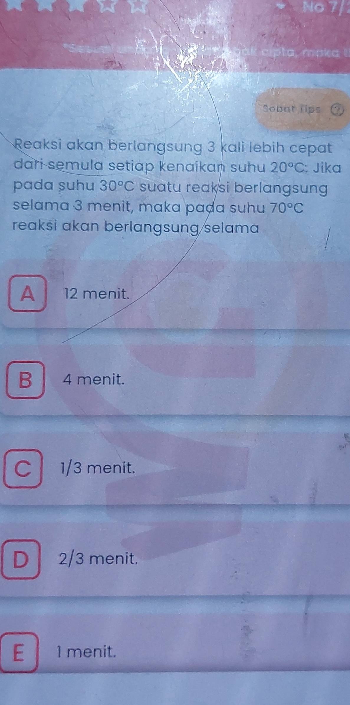 No
sk cipta, maka !
Sobat lips
Reaksi akan berlangsung 3 kali lebih cepat
dari semula setiap kenaikan suhu 20°C : Jika
pada şuhu 30°C suatu reaksi berlangsung 
selama 3 menit, maka paḍa suhu 70°C
reaksi akan berlangsung/selama
A 12 menit.
B 4 menit.
C 、 1/3 menit.
D 2/3 menit.
E 1 menit.