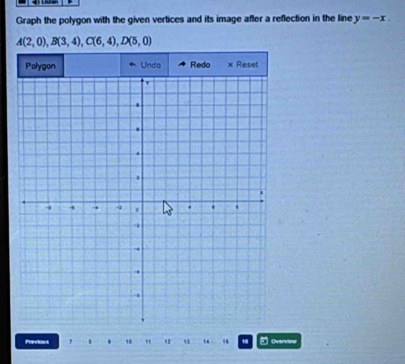Lsten 
Graph the polygon with the given vertices and its image after a reflection in the line y=-x.
A(2,0), B(3,4), C(6,4), D(5,0)
Polygon Undo Redo × Reset 
Previous 1 . 10 11 12 13 14 16 1 Overview