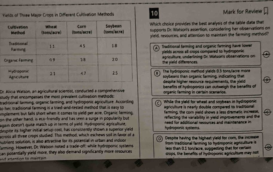 Yields of Three Major Crops in Different Cultivation Methods Mark for Review
Which choice provides the best analysis of the table data that
supports Dr. Watson's assertion, considering her observations on
ield, resources, and attention to maintain the farming method?
A Traditional farming and organic farming have lower
yields across all crops compared to hydroponic
agriculture, underlining Dr. Watson's observations on
the yield differences.
The hydroponic method yields 0.3 tons/acre more
B
soybeans than organic farming, indicating that
despite higher resource requirements, the yield
benefits of hydroponics can outweigh the benefits of
Dr. Alicia Watson, an agricultural scientist, conducted a comprehensive organic farming in certain scenarios.
study that encompasses the most prevalent cultivation methods:
traditional farming, organic farming, and hydroponic agriculture. According While the yield for wheat and soybean in hydroponic
to her, traditional farming is a tried-and-tested method that is easy to agriculture is nearly double compared to traditional
implement but falls short when it comes to yield per acre. Organic farming, farming, the corn yield shows a less dramatic increase,
on the other hand, is eco-friendly and has seen a surge in popularity but reflecting the variability in yield improvements and the
again doesn't quite match up in terms of yield. Hydroponic agriculture, need for additional resources and maintenance in
despite its higher initial setup cost, has consistently shown a superior yield
hydroponic systems.
across all three crops studied. This method, which eschews soil in favor of a
mutrient solution, is also attractive for its potential in urban and induor D) Despite having the highest yield for cor, the increase
arming. However, Dr. Watson noted a trade-off: while hydroponic systems from traditional farming to hydroponic agriculture is
can potentially yield more, they also demand significantly more resources less than 0.1 ton/acre, suggesting that for certain
ten on to maintain crops, the benefits of hydroponic agriculture may not