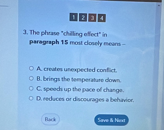 1 2 3 4
3. The phrase "chilling effect" in
paragraph 15 most closely means -
A. creates unexpected conflict.
B. brings the temperature down.
C. speeds up the pace of change.
D. reduces or discourages a behavior.
Back Save & Next