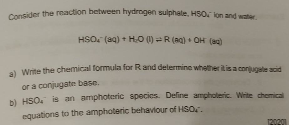 Consider the reaction between hydrogen sulphate, HSO_4 ion and water.
HSO_4^(-(aq)+H_2)O(l)leftharpoons R(aq)+OH^-(aq)
a) Write the chemical formula for R and determine whether it is a conjugate acid 
or a conjugate base. 
b) HSO_4^- is an amphoteric species. Define amphoteric. Write chemical 
equations to the amphoteric behaviour of HSO_4^- a 
[2020]