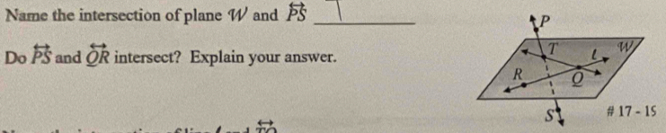 Name the intersection of plane W and overleftrightarrow PS _
Do overleftrightarrow PS and overleftrightarrow QR intersect? Explain your answer.