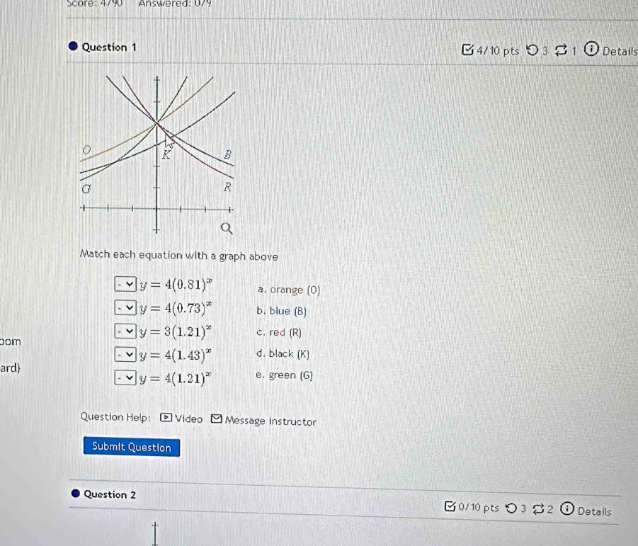 Score: 4790 Answered: 079 
Question 1 C4/10 pts O 3 1 Details 
Match each equation with a graph above
y=4(0.81)^x a. orange (0) 
' y=4(0.73)^x b. blue (B) 
-v y=3(1.21)^x c. red (R) 
bom
y=4(1.43)^x d. black (K) 
ard) e. green (G)
y=4(1.21)^x
Question Help: ) Video Message instructor 
Submit Question 
Question 2 □0/10pts つ3 %2 Details