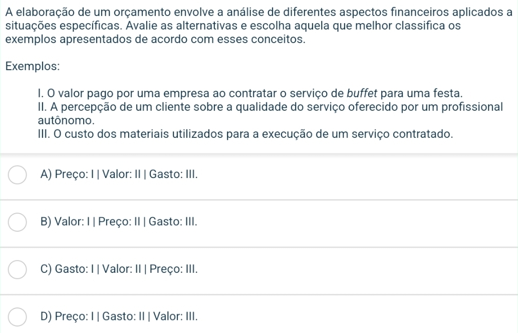 A elaboração de um orçamento envolve a análise de diferentes aspectos financeiros aplicados a
situações específicas. Avalie as alternativas e escolha aquela que melhor classifica os
exemplos apresentados de acordo com esses conceitos.
Exemplos:
I. O valor pago por uma empresa ao contratar o serviço de buffet para uma festa.
II. A percepção de um cliente sobre a qualidade do serviço oferecido por um profissional
autônomo.
III. O custo dos materiais utilizados para a execução de um serviço contratado.
A) Preço: I | Valor: II | Gasto: III.
B) Valor: I | Preço: II | Gasto: III.
C) Gasto: I | Valor: II | Preço: III.
D) Preço: I | Gasto: II | Valor: III.