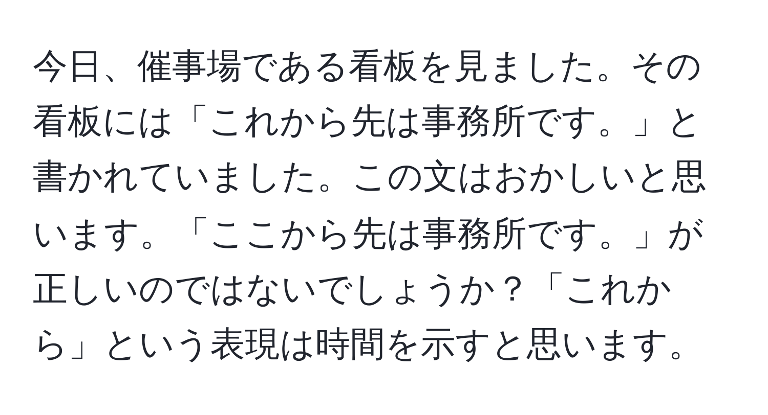 今日、催事場である看板を見ました。その看板には「これから先は事務所です。」と書かれていました。この文はおかしいと思います。「ここから先は事務所です。」が正しいのではないでしょうか？「これから」という表現は時間を示すと思います。