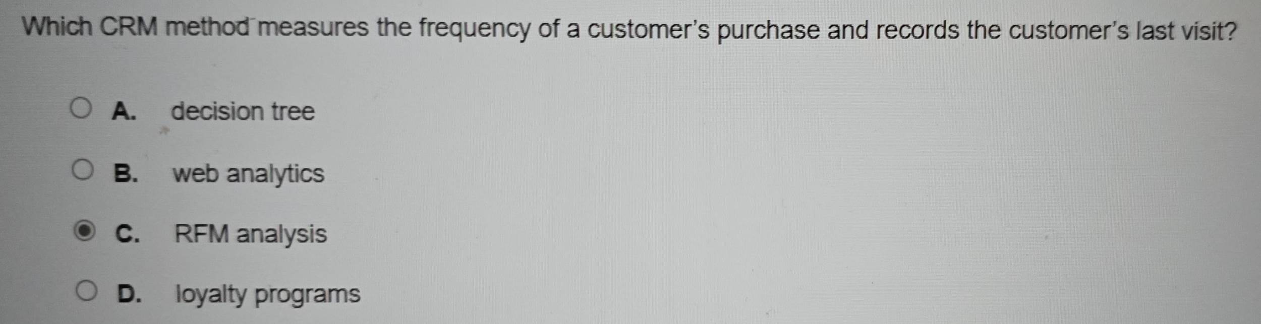 Which CRM method measures the frequency of a customer's purchase and records the customer's last visit?
A. decision tree
B. web analytics
C. RFM analysis
D. loyalty programs