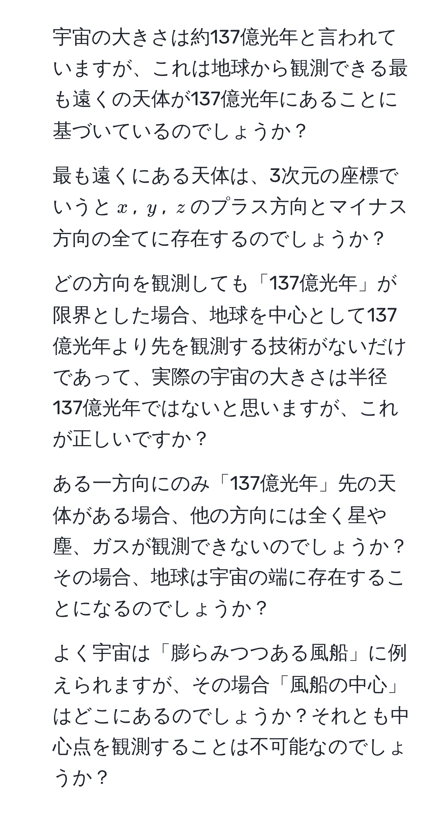 宇宙の大きさは約137億光年と言われていますが、これは地球から観測できる最も遠くの天体が137億光年にあることに基づいているのでしょうか？

2. 最も遠くにある天体は、3次元の座標でいうと$x$, $y$, $z$のプラス方向とマイナス方向の全てに存在するのでしょうか？

3. どの方向を観測しても「137億光年」が限界とした場合、地球を中心として137億光年より先を観測する技術がないだけであって、実際の宇宙の大きさは半径137億光年ではないと思いますが、これが正しいですか？

4. ある一方向にのみ「137億光年」先の天体がある場合、他の方向には全く星や塵、ガスが観測できないのでしょうか？その場合、地球は宇宙の端に存在することになるのでしょうか？

5. よく宇宙は「膨らみつつある風船」に例えられますが、その場合「風船の中心」はどこにあるのでしょうか？それとも中心点を観測することは不可能なのでしょうか？