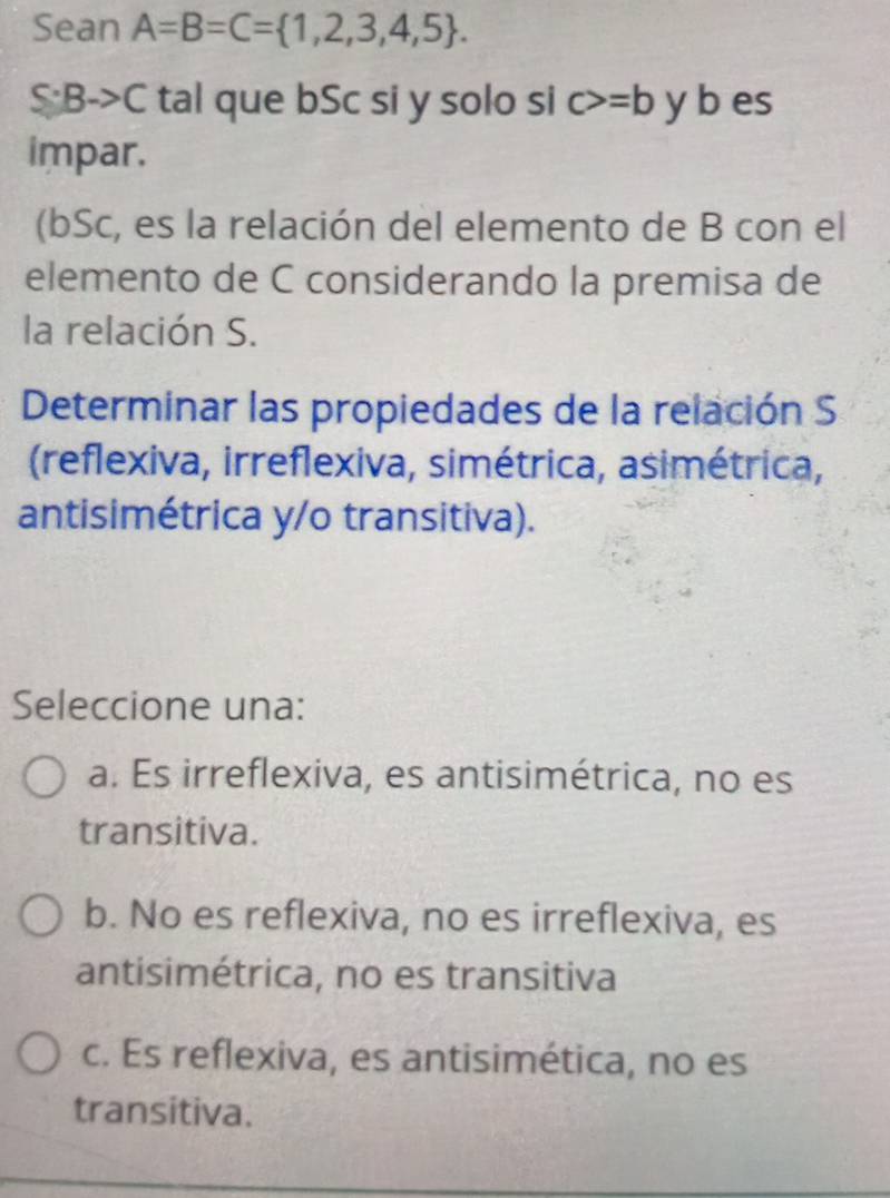 Sean A=B=C= 1,2,3,4,5.
S:Bto C tal que bSc si y solo si c>=b y b es
impar.
(bSc, es la relación del elemento de B con el
elemento de C considerando la premisa de
la relación S.
Determinar las propiedades de la relación S
(reflexiva, irreflexiva, simétrica, asimétrica,
antisimétrica y/o transitiva).
Seleccione una:
a. Es irreflexiva, es antisimétrica, no es
transitiva.
b. No es reflexiva, no es irreflexiva, es
antisimétrica, no es transitiva
c. Es reflexiva, es antisimética, no es
transitiva.