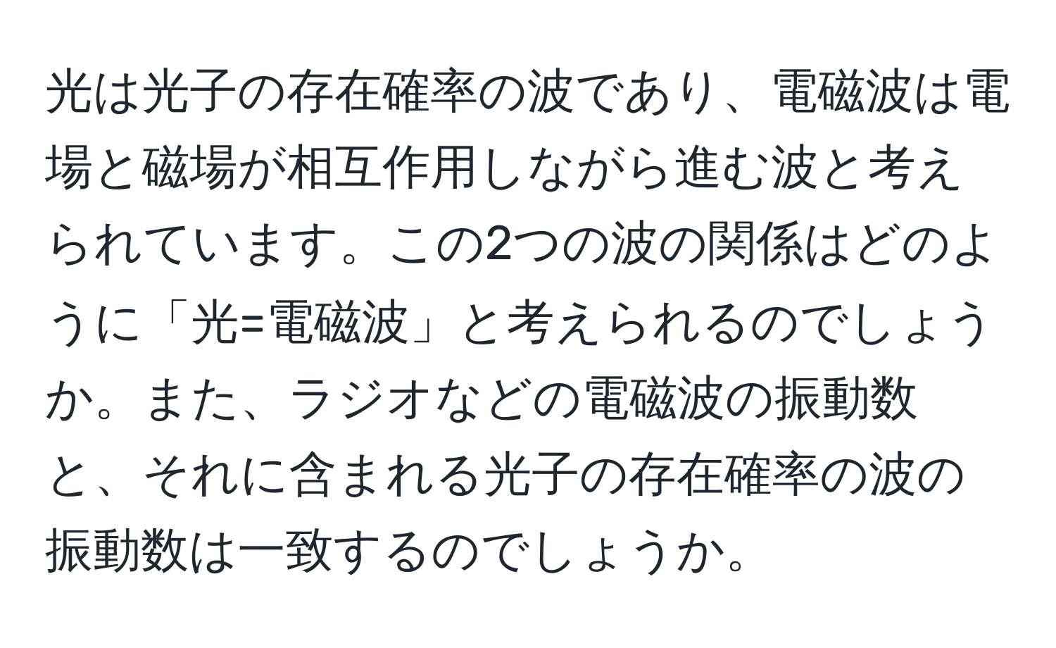 光は光子の存在確率の波であり、電磁波は電場と磁場が相互作用しながら進む波と考えられています。この2つの波の関係はどのように「光=電磁波」と考えられるのでしょうか。また、ラジオなどの電磁波の振動数と、それに含まれる光子の存在確率の波の振動数は一致するのでしょうか。