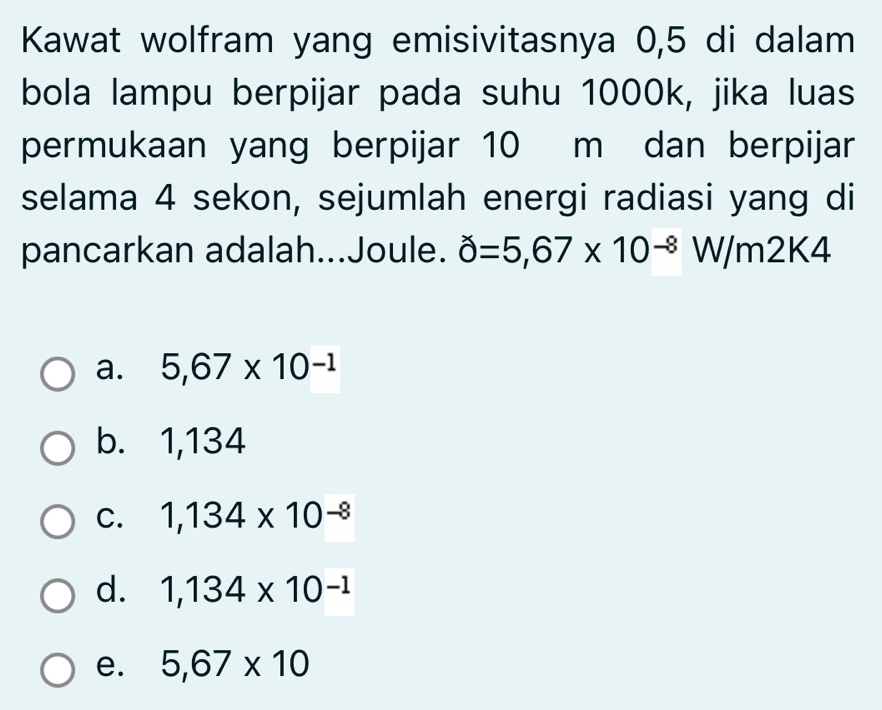 Kawat wolfram yang emisivitasnya 0,5 di dalam
bola lampu berpijar pada suhu 1000k, jika luas
permukaan yang berpijar 10 m dan berpijar
selama 4 sekon, sejumlah energi radiasi yang di
pancarkan adalah...Joule. hat 0=5,67* 10^(-8) W/m2K4
a. 5,67* 10^(-1)
b. 1,134
C. 1,134* 10^(-8)
d. 1,134* 10^(-1)
e. 5,67* 10