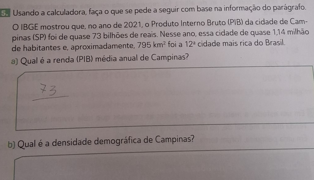 Usando a calculadora, faça o que se pede a seguir com base na informação do parágrafo. 
O IBGE mostrou que, no ano de 2021, o Produto Interno Bruto (PIB) da cidade de Cam- 
pinas (SP) foi de quase 73 bilhões de reais. Nesse ano, essa cidade de quase 1,14 milhão 
de habitantes e, aproximadamente, 795km^2 foi a 12^(_ a) cidade mais rica do Brasil. 
a) Qual é a renda (PIB) média anual de Campinas? 
b) Qual é a densidade demográfica de Campinas?