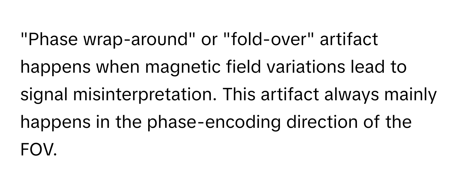 "Phase wrap-around" or "fold-over" artifact happens when magnetic field variations lead to signal misinterpretation. This artifact always mainly happens in the phase-encoding direction of the FOV.