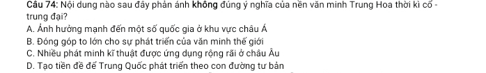 Nội dung nào sau đầy phản ánh không đúng ý nghĩa của nền văn minh Trung Hoa thời kicoverline o-
trung đại?
A. Ảnh hưởng mạnh đến một số quốc gia ở khu vực châu Á
B. Đóng góp to lớn cho sự phát triển của văn minh thế giới
C. Nhiều phát minh kĩ thuật được ứng dụng rộng rãi ở châu Âu
D. Tạo tiền đề để Trung Quốc phát triển theo con đường tư bán