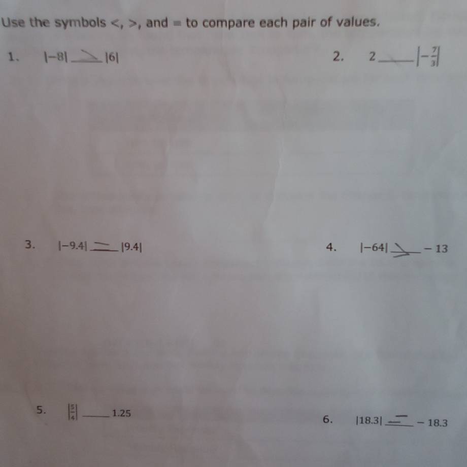 Use the symbols , , and = to compare each pair of values. 
1. |-8| _ |6| 2. 2_ |- 7/3 |
3. |-9.4| _ |9.4| 4. |-64 _ - 13
5. | 5/4 | _1. 25 | 18.3| _ - 18.3
6.