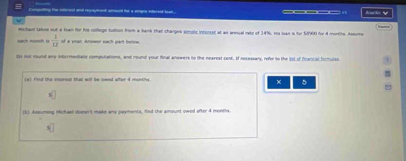 Computing the interest and repayment amount for a simple interest loan.... _____ 3/5 Alae'An √ 
Espeñol 
Michael takes out a loan for his college tuition from a bank that charges simple interest at an annual rate of 14%. His loan is for $8900 for 4 months. Assume 
each month is  1/12  of a year. Answer each part below. 
Do not round any intermediate computations, and round your final answers to the nearest cent. If necessary, refer to the list of financial formulas. ? 
(a) Find the interest that will be owed after 4 months. 
× 5 
(b) Assuming Michael doesn't make any payments, find the amount owed after 4 months.