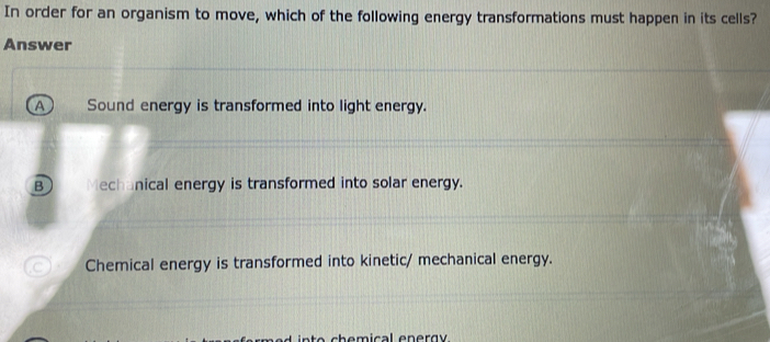 In order for an organism to move, which of the following energy transformations must happen in its cells?
Answer
A Sound energy is transformed into light energy.
B Mechanical energy is transformed into solar energy.
C Chemical energy is transformed into kinetic/ mechanical energy.
o h emical en e rg y.