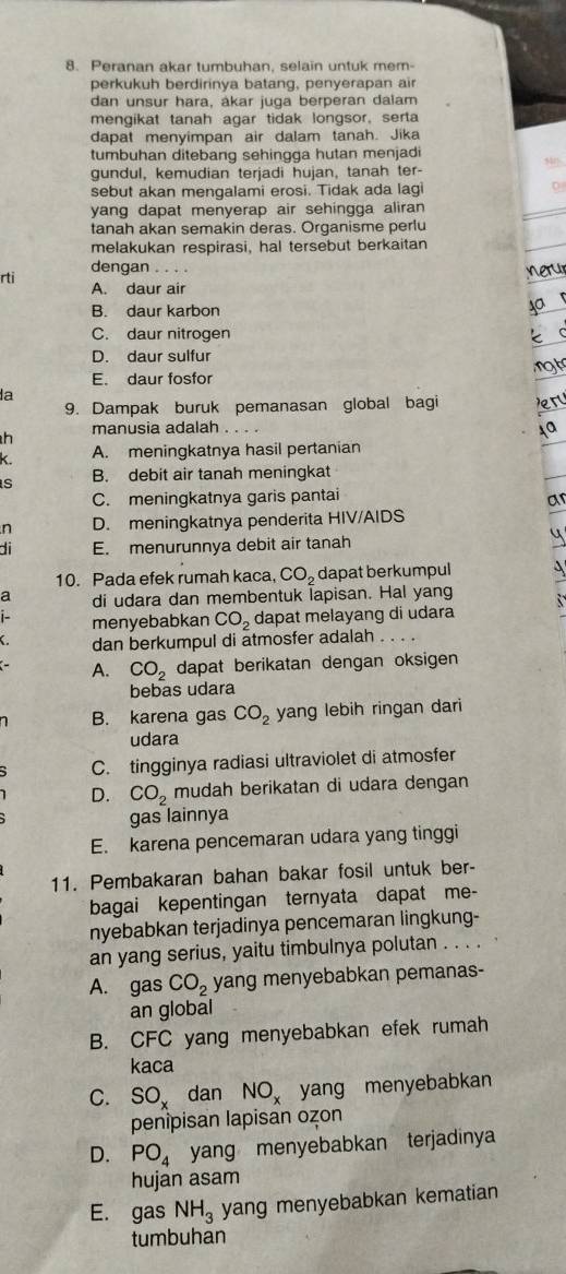 Peranan akar tumbuhan, selain untuk mem-
perkukuh berdirinya batang, penyerapan air
dan unsur hara, ákar juga berperan daiam
mengikat tanah agar tidak longsor, serta
dapat menyimpan air dalam tanah. Jika
tumbuhan ditebang sehingga hutan menjadi
gundul, kemudian terjadi hujan, tanah ter-
sebut akan mengalami erosi. Tidak ada lagi D
yang dapat menyerap air sehingga aliran
tanah akan semakin deras. Organisme perlu
melakukan respirasi, hal tersebut berkaitan
dengan . . . .
nerur
rti A. daur air
B. daur karbon
ya r
C. daur nitrogen k c
D. daur sulfur
not
E. daur fosfor
la
9. Dampak buruk pemanasan global bagi r
h manusia adalah .
Aa
k A. meningkatnya hasil pertanian
s B. debit air tanah meningkat
C. meningkatnya garis pantai
ar
n D. meningkatnya penderita HIV/AIDS
di E. menurunnya debit air tanah
4
10. Pada efek rumah kaca, CO_2 dapat berkumpul
di udara dan membentuk lapisan. Hal yang
: menyebabkan CO_2 dapat melayang di udara
dan berkumpul di atmosfer adalah .
A. CO_2 dapat berikatan dengan oksigen
bebas udara
B. karena gas CO_2 yang lebih ringan dari
udara
C. tingginya radiasi ultraviolet di atmosfer
D. CO_2 mudah berikatan di udara dengan
gas lainnya
E. karena pencemaran udara yang tinggi
11. Pembakaran bahan bakar fosil untuk ber-
bagai kepentingan ternyata dapat me-
nyebabkan terjadinya pencemaran lingkung-
an yang serius, yaitu timbulnya polutan . . . .
A. gas CO_2 yang menyebabkan pemanas-
an global
B. CFC yang menyebabkan efek rumah
kaca
C. SO_x dan NO_x yang menyebabkan
penipisan lapisan ozon
D. PO_4 yang menyebabkan terjadinya
hujan asam
E. gas NH_3 yang menyebabkan kematian
tumbuhan