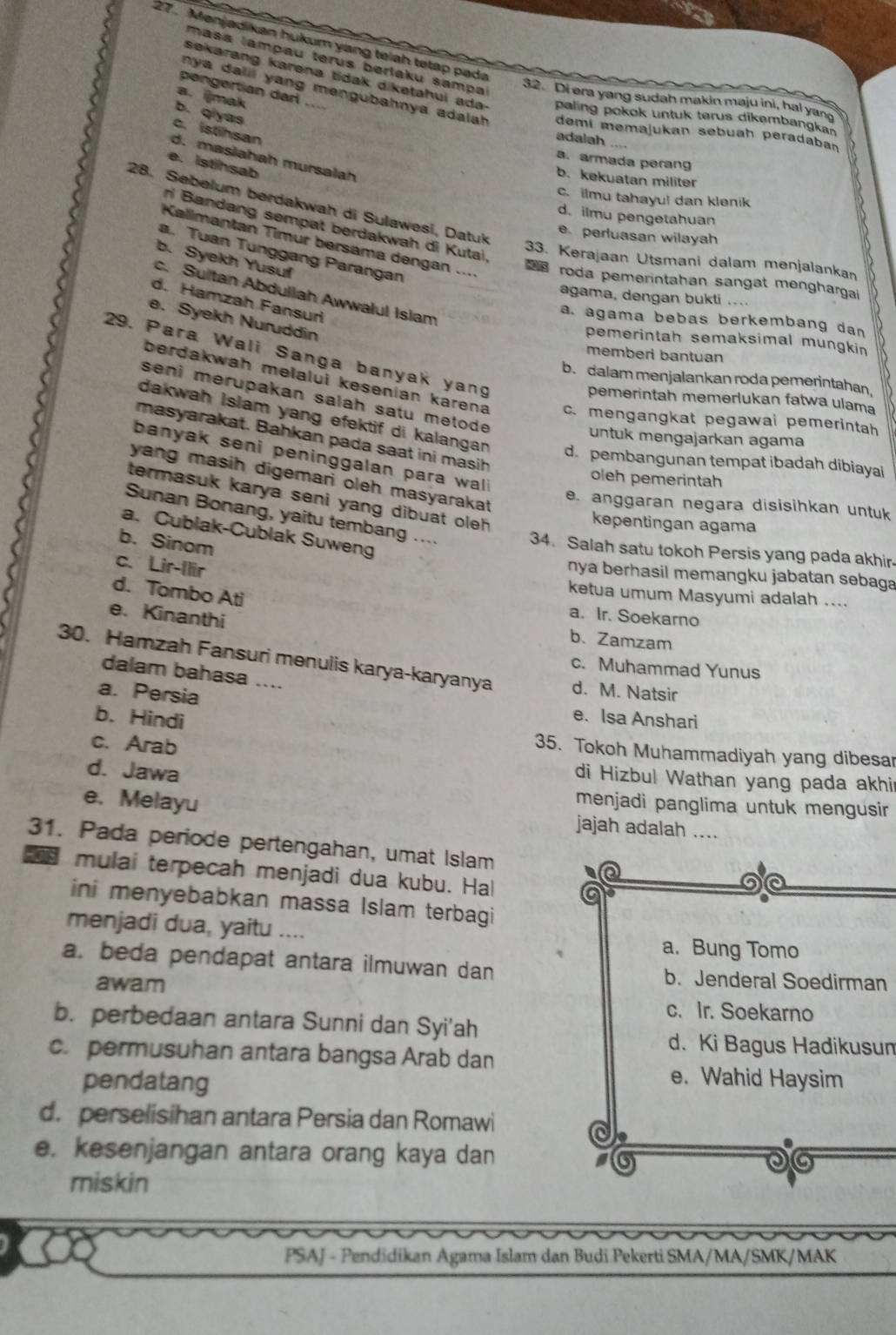 27 . Mənjadikan hukum yang teiah tetap pada
mása lampau terus berlaku sampa
sekarang karena tidak diketahui ada paling pokok untuk terus dikembangkan
pengertian dari ....
a.ijmak
32. Di era yang sudah makin maju ini, hal yan
ny a dalil yang mengubahnya adalah. demi memajukan sebuah peradaban
b. qiyas
c. istihsan
adalah
d. masiahah mursalah
a. armada perang
e. Istihsab
b. kekuatan militer
c. ilmu tahayu! dan klenik
28. Sebelum berdakwah di Sulawesi, Datuk
d. ilmu pengetahuan
ri Bandang sempat berdakwah di Kutai.
e. perluasan wilayah
Kallmantan Timur bersama dengan ...
a. Tuan Tunggang Parangan
b. Syekh Yusuf
33. Kerajaan Utsmani dalam menjalankan
roda pemerintahan sangat menghargai
c. Sultan Abduliah Awwalul Islam
agama, dengan bukti ....
d. Hamzah Fansuri
e. Syekh Nuruddin
a. agama bebas berkembang dan
pemerintah semaksimal mungkin
29. Para Wali Sanga banyak yan
memberi bantuan
b. dalam menjalankan roda pemerintahan,
berdakwah melalui kesenian karena c. mengangkat pegawai pemerintah
seni merupakan salah satu metod 
pemerintah memerlukan fatwa ulama
dakwah Islam yang efektif di kalanga d. pembangunan tempat ibadah dibiaya
masyarakat. Bahkan pada saat ini masih
untuk mengajarkan agama
banyak seni peninggalan para wal .
oleh pemerintah
yang masih digemari oleh masyarakat 
termasuk karya seni yang dibuat oleh .
e. anggaran negara disisihkan untuk
Sunan Bonang, yaitu tembang ....
kepentingan agama
a. Cublak-Cublak Suweng
b. Sinom
34. Salah satu tokoh Persis yang pada akhir-
c. Lir-Ilir
nya berhasil memangku jabatan sebaga
d. Tombo Ati
ketua umum Masyumi adalah ....
a. Ir. Soekarno
e. Kinanthi b. Zamzam
30. Hamzah Fansuri menulis karya-karyanya d. M. Natsir
c. Muhammad Yunus
dalam bahasa ....
a. Persia e. Isa Anshari
b. Hindi
c. Arab
35. Tokoh Muhammadiyah yang dibesar
d. Jawa
di Hizbul Wathan yang pada akhir
menjadi panglima untuk mengusir
e. Melayu jajah adalah ....
31. Pada periode pertengahan, umat Islam
mulai terpecah menjadi dua kubu. Hal a
Q
ini menyebabkan massa Islam terbagi
menjadi dua, yaitu .... a. Bung Tomo
a. beda pendapat antara ilmuwan dan b. Jenderal Soedirman
awam
c. Ir. Soekarno
b. perbedaan antara Sunni dan Syi'ah
d. Ki Bagus Hadikusun
c. permusuhan antara bangsa Arab dan
pendatang
e. Wahid Haysim
d. perselisihan antara Persia dan Romawi
a
e. kesenjangan antara orang kaya dan
miskin
PSAJ - Pendidikan Agama Islam dan Budi Pekerti SMA/MA/SMK/MAK