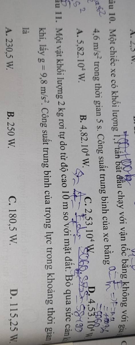 A. 2,5 w.
ầu 10. Một chiếc xe có khối lượng 1,1 tần bắt đầu chạy với vận tốc bằng không với gia (
4,6m/s^2 trong thời gian 5 s. Công suất trung bình của xe băng
A. 5,82.10^4W. B. 4,82.10^4W. C. 2,53,10^4
D. 4,53.10^4
ấu 11. Một vật khối lượng 2 kg rơi tự do từ độ cao 10 m so với mặt đất. Bỏ qua sức cảnh
khí, lấy g=9,8m/s^2. Công suất trung bình của trọng lực trong khoảng thời gia
là
A. 230,5 W. B. 250 W. C. 180,5 W. D. 115,25 W