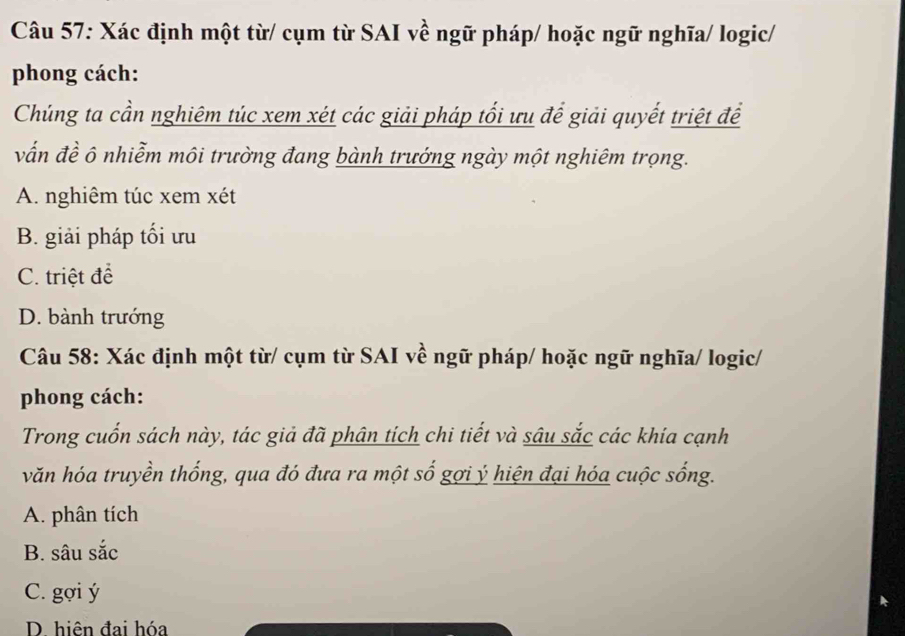 Xác định một từ/ cụm từ SAI về ngữ pháp/ hoặc ngữ nghĩa/ logic/
phong cách:
Chúng ta cần nghiêm túc xem xét các giải pháp tối ưu để giải quyết triệt để
vấn đề ô nhiễm môi trường đang bành trướng ngày một nghiêm trọng.
A. nghiêm túc xem xét
B. giải pháp tối ưu
C. triệt đề
D. bành trướng
Câu 58: Xác định một từ/ cụm từ SAI về ngữ pháp/ hoặc ngữ nghĩa/ logic/
phong cách:
Trong cuốn sách này, tác giả đã phân tích chi tiết và sâu sắc các khía cạnh
văn hóa truyền thống, qua đó đưa ra một số gợi ý hiện đại hóa cuộc sống.
A. phân tích
B. sâu sắc
C. gợi ý
D. hiên đai hóa