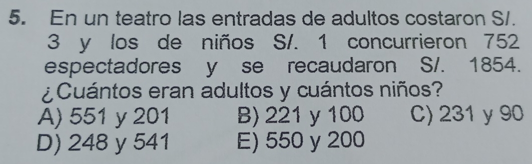 En un teatro las entradas de adultos costaron S/.
3 y los de niños S/. 1 concurrieron 752
espectadores y se recaudaron S/. 1854.
¿Cuántos eran adultos y cuántos niños?
A) 551 y 201 B) 221 y 100 C) 231 y 90
D) 248 y 541 E) 550 y 200