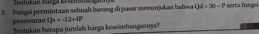 Tentukán harga keseimbangany 
3. Fungsi permintaan sebuah barang di pasar menunjukan bahwa Qd=30-P serta fungsi 
penawaran Qs=-12+4P
Tentukan berapa jumlah harga keseimbangannya?