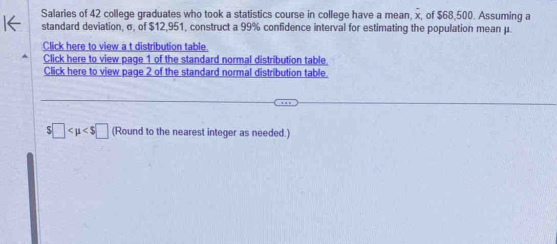 Salaries of 42 college graduates who took a statistics course in college have a mean, x, of $68,500. Assuming a 
standard deviation, σ, of $12,951, construct a 99% confidence interval for estimating the population mean μ. 
Click here to view a t distribution table. 
Click here to view page 1 of the standard normal distribution table. 
Click here to view page 2 of the standard normal distribution table.
$□ (Round to the nearest integer as needed.)